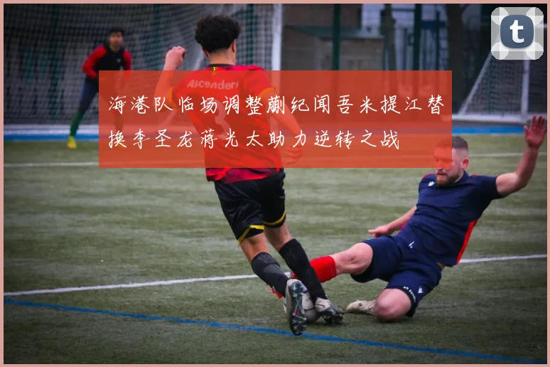 海港队临场调整蒯纪闻吾米提江替换李圣龙蒋光太助力逆转之战
