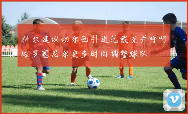 科尔建议切尔西引进范戴克并呼吁给罗塞尼尔更多时间调整球队