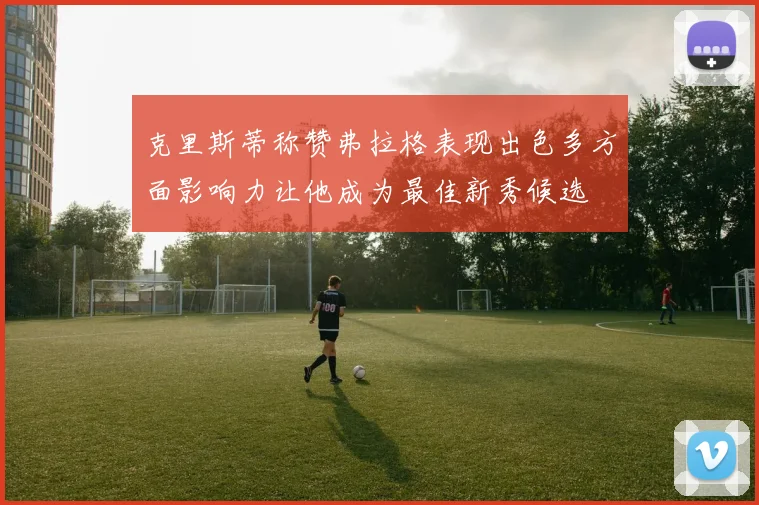 克里斯蒂称赞弗拉格表现出色多方面影响力让他成为最佳新秀候选