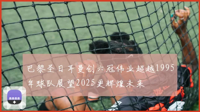 巴黎圣日耳曼创六冠伟业超越1995年球队展望2025更辉煌未来