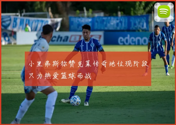 小里弗斯称赞克莱传奇地位现阶段只为热爱篮球而战