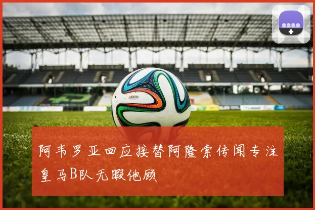 阿韦罗亚回应接替阿隆索传闻专注皇马B队无暇他顾