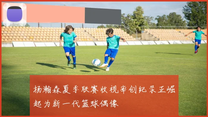 杨瀚森夏季联赛收视率创纪录正崛起为新一代篮球偶像