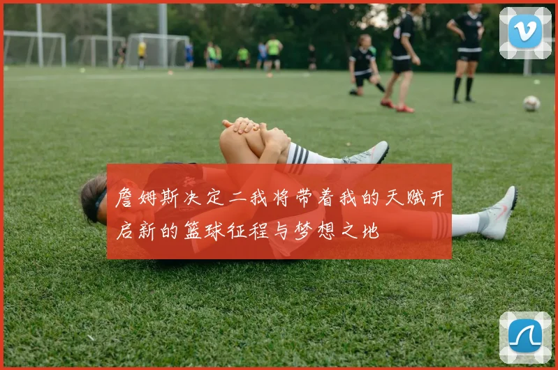 詹姆斯决定二我将带着我的天赋开启新的篮球征程与梦想之地