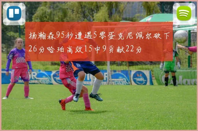 杨瀚森95秒遭遇5零蛋克尼佩尔砍下26分哈珀高效15中9贡献22分