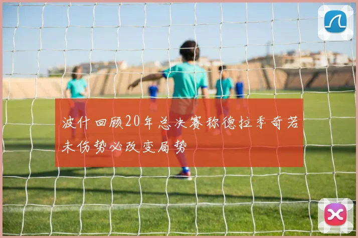 波什回顾20年总决赛称德拉季奇若未伤势必改变局势