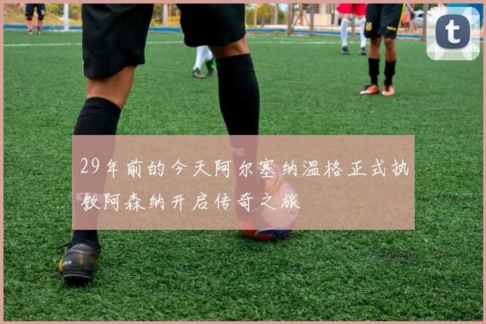 29年前的今天阿尔塞纳温格正式执教阿森纳开启传奇之旅