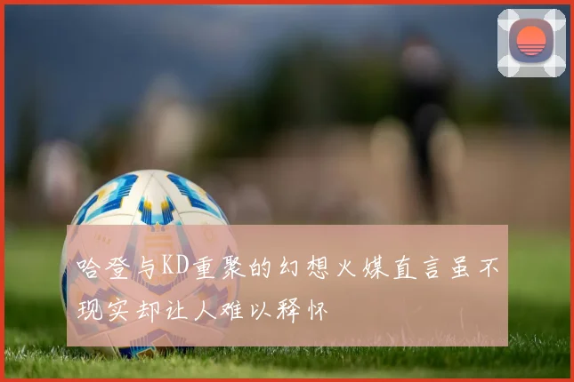 哈登与KD重聚的幻想火媒直言虽不现实却让人难以释怀