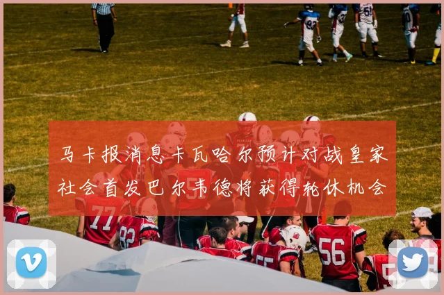 马卡报消息卡瓦哈尔预计对战皇家社会首发巴尔韦德将获得轮休机会
