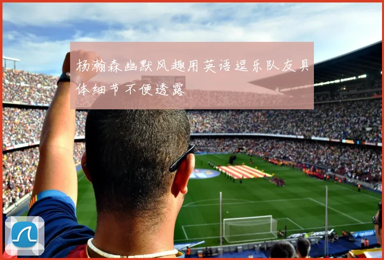 杨瀚森幽默风趣用英语逗乐队友具体细节不便透露