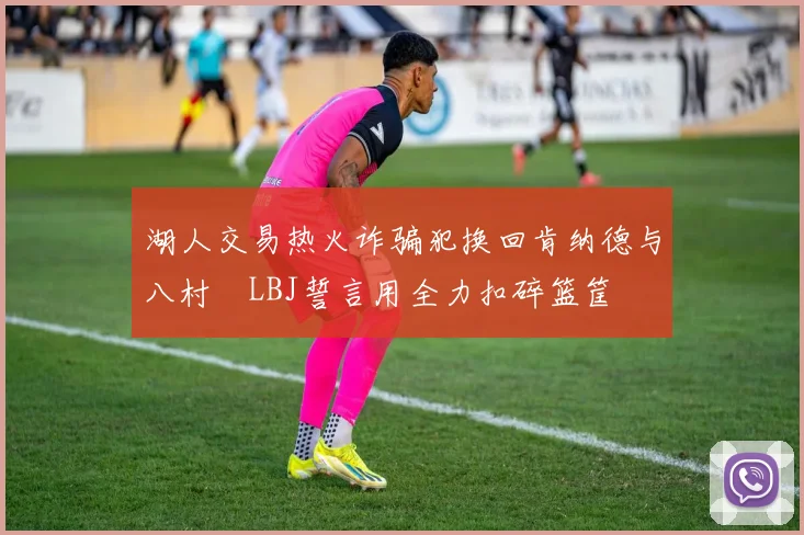湖人交易热火诈骗犯换回肯纳德与八村塁LBJ誓言用全力扣碎篮筐