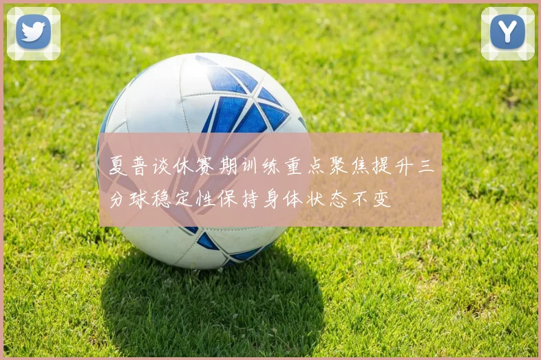 夏普谈休赛期训练重点聚焦提升三分球稳定性保持身体状态不变