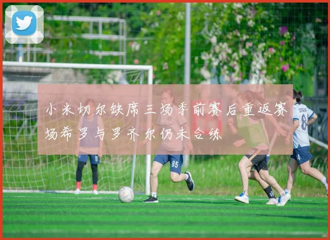 小米切尔缺席三场季前赛后重返赛场希罗与罗齐尔仍未合练