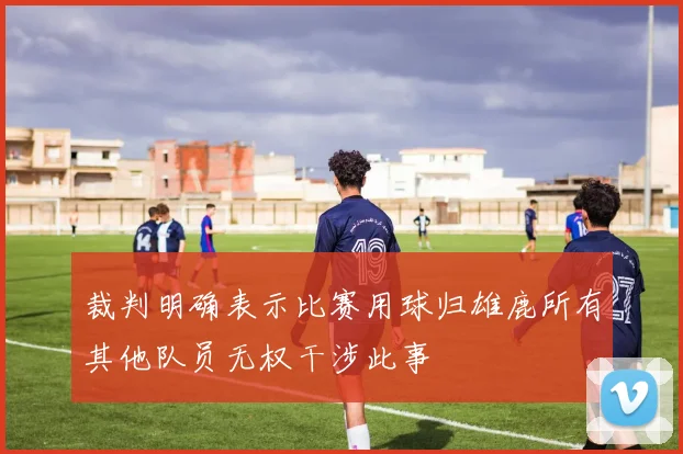裁判明确表示比赛用球归雄鹿所有其他队员无权干涉此事