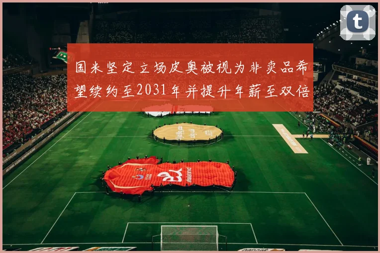 国米坚定立场皮奥被视为非卖品希望续约至2031年并提升年薪至双倍水平
