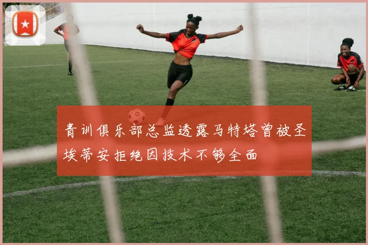 青训俱乐部总监透露马特塔曾被圣埃蒂安拒绝因技术不够全面