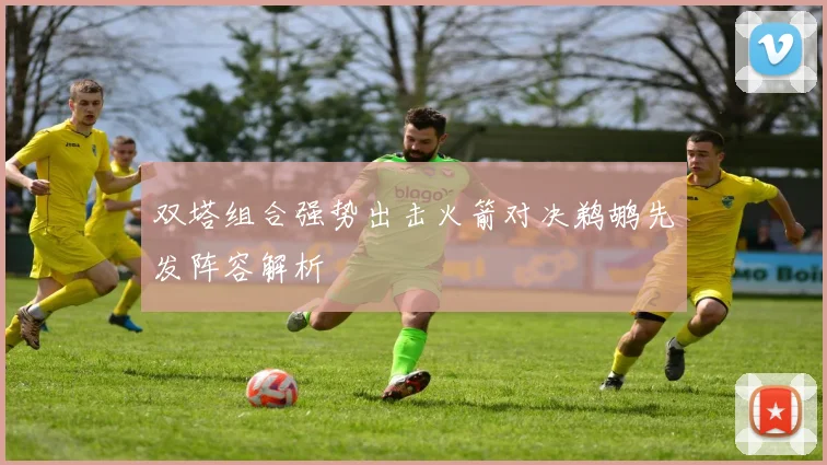双塔组合强势出击火箭对决鹈鹕先发阵容解析