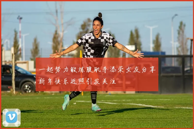 一起努力锻炼腹肌李添荣女友分享新年快乐近照引发关注