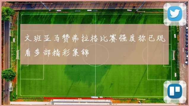 文班亚马赞弗拉格比赛强度称已观看多部精彩集锦
