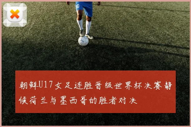 朝鲜U17女足连胜晋级世界杯决赛静候荷兰与墨西哥的胜者对决