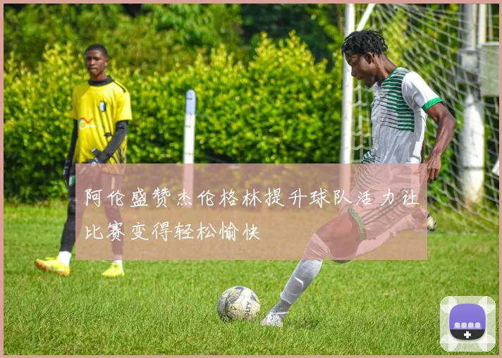 阿伦盛赞杰伦格林提升球队活力让比赛变得轻松愉快